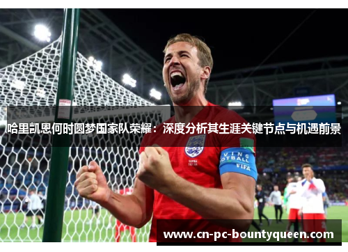 哈里凯恩何时圆梦国家队荣耀：深度分析其生涯关键节点与机遇前景