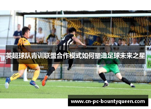 英超球队青训联盟合作模式如何塑造足球未来之星 英超球队青训联盟合作模式如何塑造足球未来之星