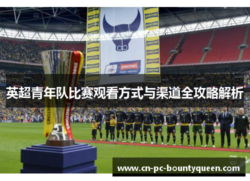 英超青年队比赛观看方式与渠道全攻略解析 英超青年队比赛观看方式与渠道全攻略解析