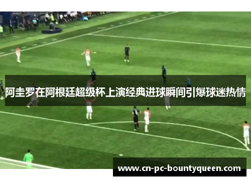 阿圭罗在阿根廷超级杯上演经典进球瞬间引爆球迷热情 阿圭罗在阿根廷超级杯上演经典进球瞬间引爆球迷热情