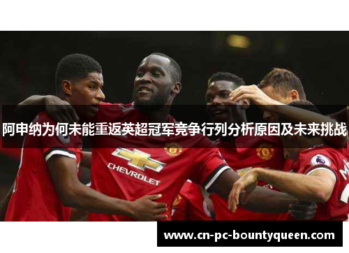 阿申纳为何未能重返英超冠军竞争行列分析原因及未来挑战