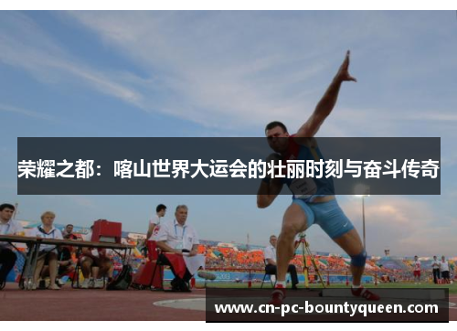 荣耀之都：喀山世界大运会的壮丽时刻与奋斗传奇