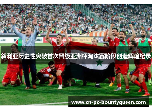 叙利亚历史性突破首次晋级亚洲杯淘汰赛阶段创造辉煌纪录