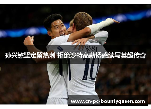 孙兴慜坚定留热刺 拒绝沙特高薪诱惑续写英超传奇 孙兴慜坚定留热刺 拒绝沙特高薪诱惑续写英超传奇