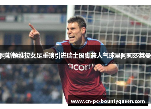 阿斯顿维拉女足重磅引进瑞士国脚兼人气球星阿莉莎莱曼 阿斯顿维拉女足重磅引进瑞士国脚兼人气球星阿莉莎莱曼