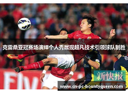 克雷桑亚冠赛场演绎个人秀展现超凡技术引领球队制胜