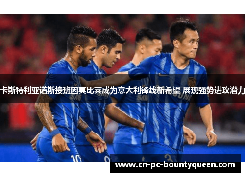 卡斯特利亚诺斯接班因莫比莱成为意大利锋线新希望 展现强势进攻潜力