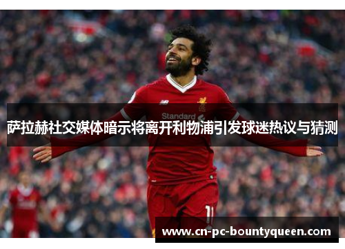 萨拉赫社交媒体暗示将离开利物浦引发球迷热议与猜测