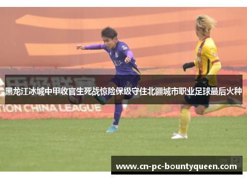 黑龙江冰城中甲收官生死战惊险保级守住北疆城市职业足球最后火种