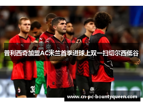 普利西奇加盟AC米兰首季进球上双一扫切尔西低谷