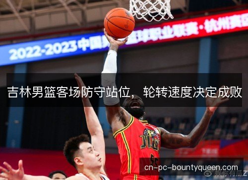 吉林男篮客场防守站位，轮转速度决定成败