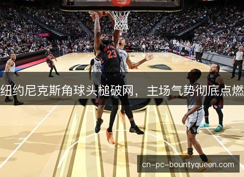 纽约尼克斯角球头槌破网，主场气势彻底点燃