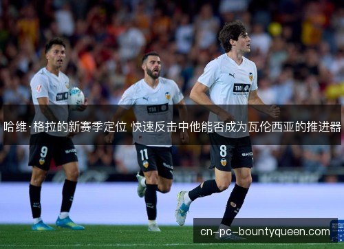哈维·格拉的新赛季定位 快速反击中他能否成为瓦伦西亚的推进器
